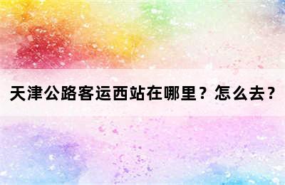 天津公路客运西站在哪里？怎么去？