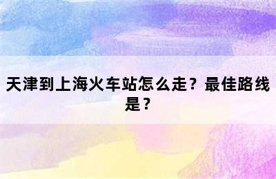 天津到上海火车站怎么走？最佳路线是？