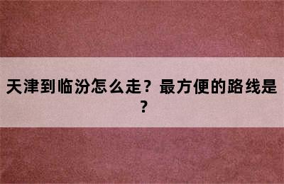 天津到临汾怎么走？最方便的路线是？