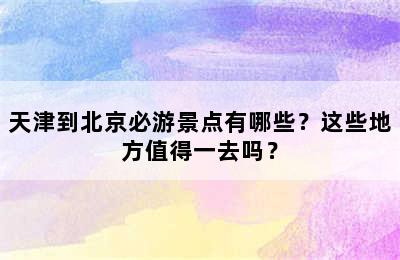 天津到北京必游景点有哪些？这些地方值得一去吗？