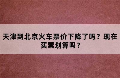 天津到北京火车票价下降了吗？现在买票划算吗？