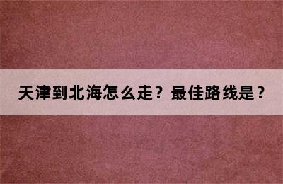 天津到北海怎么走？最佳路线是？
