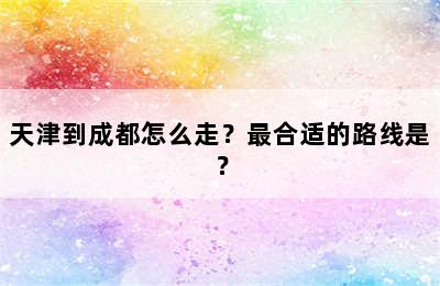 天津到成都怎么走？最合适的路线是？