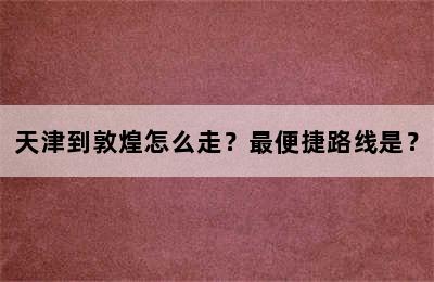 天津到敦煌怎么走？最便捷路线是？