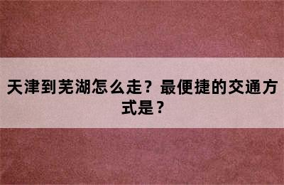 天津到芜湖怎么走？最便捷的交通方式是？
