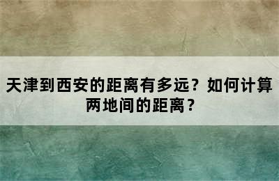 天津到西安的距离有多远？如何计算两地间的距离？