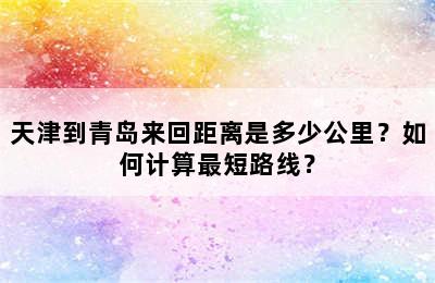 天津到青岛来回距离是多少公里？如何计算最短路线？