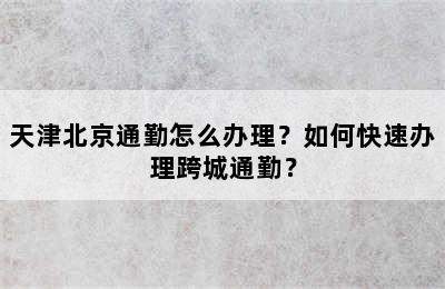 天津北京通勤怎么办理？如何快速办理跨城通勤？