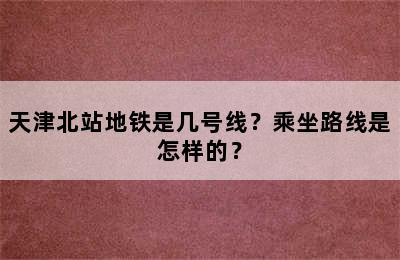 天津北站地铁是几号线？乘坐路线是怎样的？