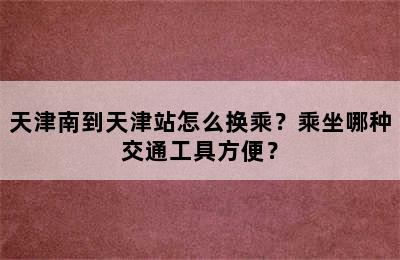 天津南到天津站怎么换乘？乘坐哪种交通工具方便？