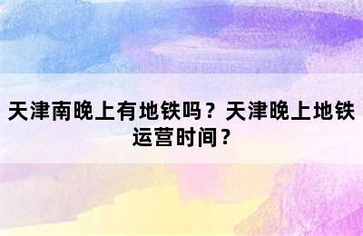 天津南晚上有地铁吗？天津晚上地铁运营时间？