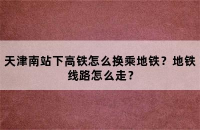 天津南站下高铁怎么换乘地铁？地铁线路怎么走？