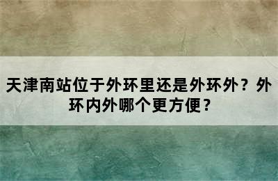 天津南站位于外环里还是外环外？外环内外哪个更方便？