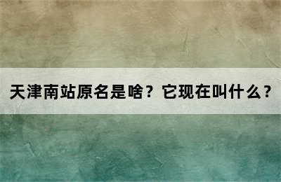 天津南站原名是啥？它现在叫什么？