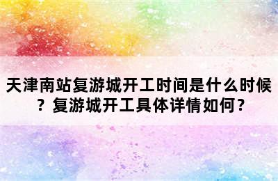 天津南站复游城开工时间是什么时候？复游城开工具体详情如何？