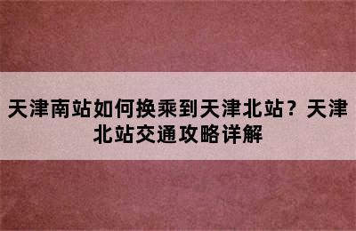 天津南站如何换乘到天津北站？天津北站交通攻略详解
