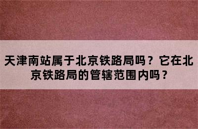 天津南站属于北京铁路局吗？它在北京铁路局的管辖范围内吗？