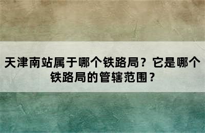 天津南站属于哪个铁路局？它是哪个铁路局的管辖范围？