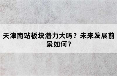 天津南站板块潜力大吗？未来发展前景如何？