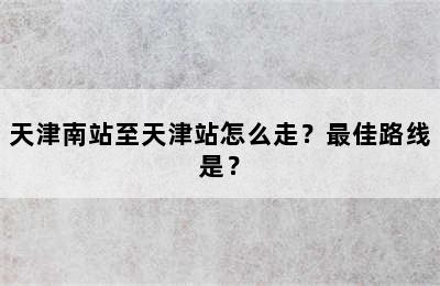 天津南站至天津站怎么走？最佳路线是？