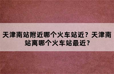 天津南站附近哪个火车站近？天津南站离哪个火车站最近？