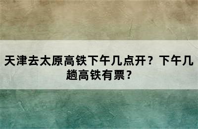 天津去太原高铁下午几点开？下午几趟高铁有票？