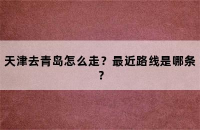 天津去青岛怎么走？最近路线是哪条？