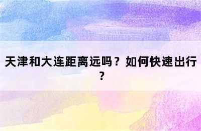 天津和大连距离远吗？如何快速出行？