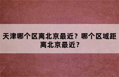 天津哪个区离北京最近？哪个区域距离北京最近？