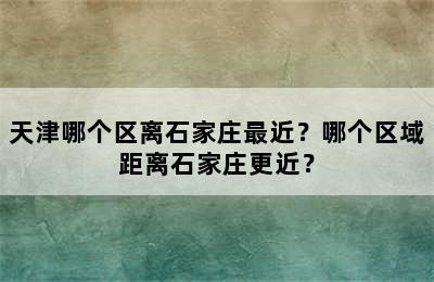 天津哪个区离石家庄最近？哪个区域距离石家庄更近？