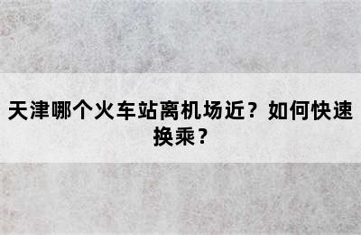 天津哪个火车站离机场近？如何快速换乘？