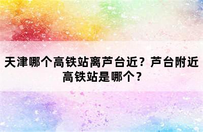天津哪个高铁站离芦台近？芦台附近高铁站是哪个？