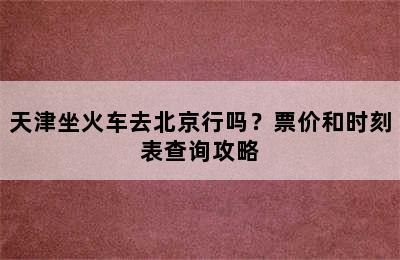 天津坐火车去北京行吗？票价和时刻表查询攻略