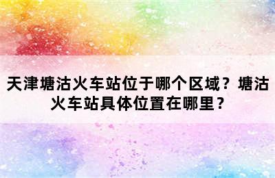 天津塘沽火车站位于哪个区域？塘沽火车站具体位置在哪里？