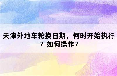 天津外地车轮换日期，何时开始执行？如何操作？