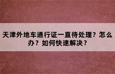 天津外地车通行证一直待处理？怎么办？如何快速解决？