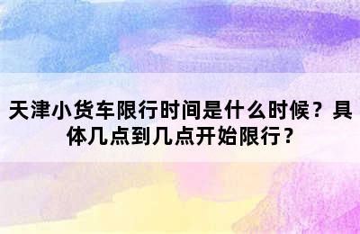 天津小货车限行时间是什么时候？具体几点到几点开始限行？