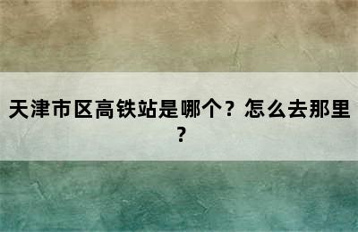 天津市区高铁站是哪个？怎么去那里？