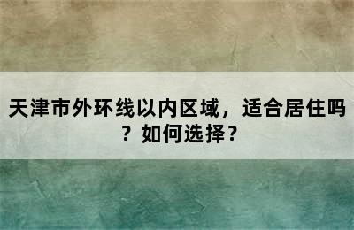 天津市外环线以内区域，适合居住吗？如何选择？