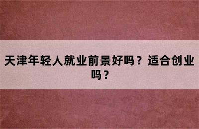 天津年轻人就业前景好吗？适合创业吗？