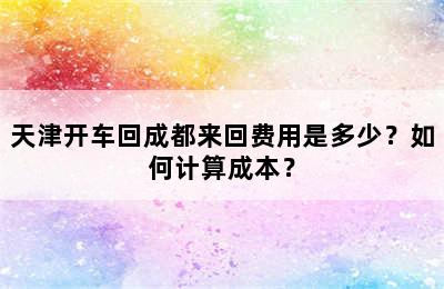 天津开车回成都来回费用是多少？如何计算成本？