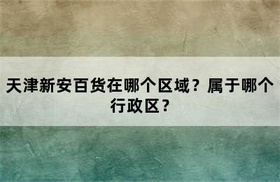 天津新安百货在哪个区域？属于哪个行政区？