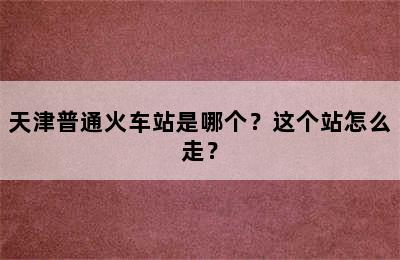天津普通火车站是哪个？这个站怎么走？