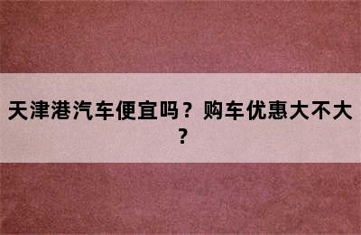 天津港汽车便宜吗？购车优惠大不大？