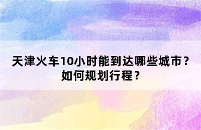 天津火车10小时能到达哪些城市？如何规划行程？