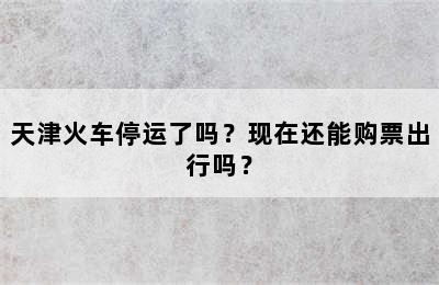 天津火车停运了吗？现在还能购票出行吗？