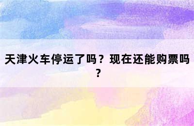 天津火车停运了吗？现在还能购票吗？