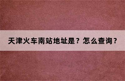 天津火车南站地址是？怎么查询？