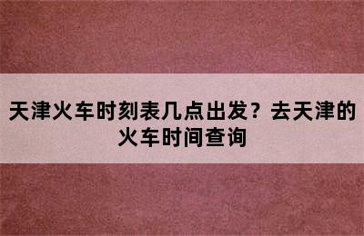 天津火车时刻表几点出发？去天津的火车时间查询