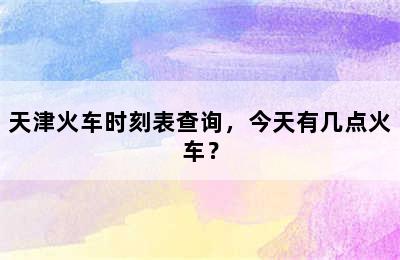 天津火车时刻表查询，今天有几点火车？